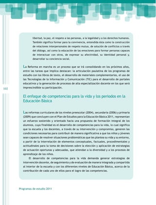 libertad, la paz, el respeto a las personas, a la legalidad y a los derechos humanos.
También significa formar para la convivencia, entendida ésta como la construcción
de relaciones interpersonales de respeto mutuo, de solución de conflictos a través
del diálogo, así como la educación de las emociones para formar personas capaces
de interactuar con otros, de expresar su afectividad, su identidad personal y,
desarrollar su conciencia social.

La Reforma en marcha es un proceso que se irá consolidando en los próximos años,
entre las tareas que implica destacan: la articulación paulatina de los programas de
estudio con los libros de texto, el desarrollo de materiales complementarios, el uso de
las Tecnologías de la Información y Comunicación (TIC) para el desarrollo de portales
educativos y la generación de procesos de alta especialización docente en los que será

102

imprescindible su participación.

El enfoque de competencias para la vida y los periodos en la
Educación Básica
Las reformas curriculares de los niveles preescolar (2004), secundaria (2006) y primaria
(2009) que concluyen con el Plan de Estudios para la Educación Básica 2011, representan
un esfuerzo sostenido y orientado hacia una propuesta de formación integral de los
alumnos, cuya finalidad es el desarrollo de competencias para la vida, lo cual significa
que la escuela y los docentes, a través de su intervención y compromiso, generen las
condiciones necesarias para contribuir de manera significativa a que los niños y jóvenes
sean capaces de resolver situaciones problemáticas que les plantea su vida y su entorno,
a partir de la interrelación de elementos conceptuales, factuales, procedimentales y
actitudinales para la toma de decisiones sobre la elección y aplicación de estrategias
de actuación oportunas y adecuadas, que atiendan a la diversidad y a los procesos de
aprendizaje de los niños.
El desarrollo de competencias para la vida demanda generar estrategias de
intervención docente, de seguimiento y de evaluación de manera integrada y compartida
al interior de la escuela y con los diferentes niveles de Educación Básica, acerca de la
contribución de cada uno de ellos para el logro de las competencias.

Programas de estudio 2011

 