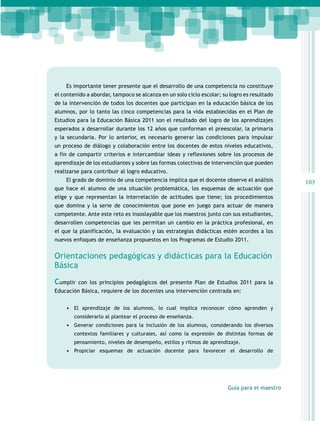 Es importante tener presente que el desarrollo de una competencia no constituye
el contenido a abordar, tampoco se alcanza en un solo ciclo escolar; su logro es resultado
de la intervención de todos los docentes que participan en la educación básica de los
alumnos, por lo tanto las cinco competencias para la vida establecidas en el Plan de
Estudios para la Educación Básica 2011 son el resultado del logro de los aprendizajes
esperados a desarrollar durante los 12 años que conforman el preescolar, la primaria
y la secundaria. Por lo anterior, es necesario generar las condiciones para impulsar
un proceso de diálogo y colaboración entre los docentes de estos niveles educativos,
a fin de compartir criterios e intercambiar ideas y reflexiones sobre los procesos de
aprendizaje de los estudiantes y sobre las formas colectivas de intervención que pueden
realizarse para contribuir al logro educativo.
El grado de dominio de una competencia implica que el docente observe el análisis
que hace el alumno de una situación problemática, los esquemas de actuación que
elige y que representan la interrelación de actitudes que tiene; los procedimientos
que domina y la serie de conocimientos que pone en juego para actuar de manera
competente. Ante este reto es insoslayable que los maestros junto con sus estudiantes,
desarrollen competencias que les permitan un cambio en la práctica profesional, en
el que la planificación, la evaluación y las estrategias didácticas estén acordes a los
nuevos enfoques de enseñanza propuestos en los Programas de Estudio 2011.

Orientaciones pedagógicas y didácticas para la Educación
Básica
Cumplir

con los principios pedagógicos del presente Plan de Estudios 2011 para la

Educación Básica, requiere de los docentes una intervención centrada en:
•	 El aprendizaje de los alumnos, lo cual implica reconocer cómo aprenden y
considerarlo al plantear el proceso de enseñanza.

•	 Generar condiciones para la inclusión de los alumnos, considerando los diversos
contextos familiares y culturales, así como la expresión de distintas formas de
pensamiento, niveles de desempeño, estilos y ritmos de aprendizaje.

•	 Propiciar esquemas de actuación docente para favorecer el desarrollo de

Guía para el maestro

103

 