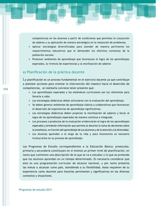 competencias en los alumnos a partir de condiciones que permitan la conjunción
de saberes y su aplicación de manera estratégica en la resolución de problemas.

•	 Aplicar estrategias diversificadas para atender de manera pertinente los
requerimientos educativos que le demanden los distintos contextos de la
población escolar.

•	 Promover ambientes de aprendizaje que favorezcan el logro de los aprendizajes
esperados, la vivencia de experiencias y la movilización de saberes

a) Planificación de la práctica docente

La planificación es un proceso fundamental en el ejercicio docente ya que contribuye
a plantear acciones para orientar la intervención del maestro hacia el desarrollo de

104

competencias, al realizarla conviene tener presente que:
•	 Los aprendizajes esperados y los estándares curriculares son los referentes para
llevarla a cabo.

•	 Las estrategias didácticas deben articularse con la evaluación del aprendizaje.
•	 Se deben generar ambientes de aprendizaje lúdicos y colaborativos que favorezcan
el desarrollo de experiencias de aprendizaje significativas.

•	 Las estrategias didácticas deben propiciar la movilización de saberes y llevar al
logro de los aprendizajes esperados de manera continua e integrada.

•	 Los procesos o productos de la evaluación evidenciarán el logro de los aprendizajes
esperados y brindarán información que permita al docente la toma de decisiones sobre
la enseñanza, en función del aprendizaje de sus alumnos y de la atención a la diversidad.

•	 Los alumnos aprenden a lo largo de la vida y para favorecerlo es necesario
involucrarlos en su proceso de aprendizaje.

Los Programas de Estudio correspondientes a la Educación Básica: preescolar,
primaria y secundaria constituyen en sí mismos un primer nivel de planificación, en
tanto que contienen una descripción de lo que se va a estudiar y lo que se pretende
que los alumnos aprendan en un tiempo determinado. Es necesario considerar que
esto es una programación curricular de alcance nacional, y por tanto presenta
las metas a alcanzar como país, atendiendo a su flexibilidad, éstas requieren de su
experiencia como docente para hacerlas pertinentes y significativas en los diversos
contextos y situaciones.

Programas de estudio 2011

 