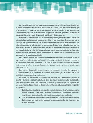 La ejecución de estos nuevos programas requiere una visión de largo alcance que
le permita identificar en este Plan de Estudios de 12 años, cuál es la intervención que
le demanda en el trayecto que le corresponde de la formación de sus alumnos, así
como visiones parciales de acuerdo con los periodos de corte que habrá al tercero de
preescolar, tercero y sexto de primaria y al tercero de secundaria.
El eje de la clase debe ser una actividad de aprendizaje que represente un desafío
intelectual para el alumnado y que genere interés por encontrar al menos una vía de
solución. Las producciones de los alumnos deben ser analizadas detalladamente por
ellos mismos, bajo su orientación, en un ejercicio de auto y coevaluación para que con
base en ese análisis se desarrollen ideas claras y se promueva el aprendizaje continuo.
Los conocimientos previos de los estudiantes sirven como memoria de la clase para
enfrentar nuevos desafíos y seguir aprendiendo, al tiempo que se corresponsabiliza al
alumnado en su propio aprendizaje.
Este trabajo implica que como docentes se formulen expectativas sobre lo que se
espera de los estudiantes, sus posibles dificultades y estrategias didácticas con base en
el conocimiento de cómo aprenden. En el caso de que las expectativas no se cumplan,
será necesario volver a revisar la actividad que se planteó y hacerle ajustes para
que resulte útil.
Esta manera de concebir la planificación nos conduce a formular dos aspectos de
la práctica docente: el diseño de actividades de aprendizaje y el análisis de dichas
actividades, su aplicación y evaluación.
El diseño de actividades de aprendizaje requiere del conocimiento de qué se
enseña y cómo se enseña en relación a cómo aprenden los alumnos, las posibilidades
que tienen para acceder a los problemas que se les plantean y qué tan significativos
son para el contexto en el que se desenvuelven. Diseñar actividades implica responder
lo siguiente:
•	 ¿Qué situaciones resultarán interesantes y suficientemente desafiantes para que los
alumnos indaguen, cuestionen, analicen, comprendan y reflexionen de manera
integral sobre la esencia de los aspectos involucrados en este contenido?

•	 ¿Cuál es el nivel de complejidad que se requiere para la situación que se planteará?
•	 ¿Qué recursos son importantes para que los alumnos atiendan las situaciones que
se van a proponer?

Guía para el maestro

105

 