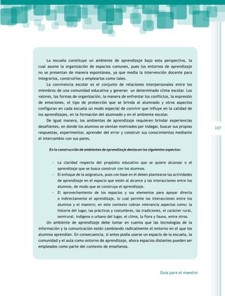 La escuela constituye un ambiente de aprendizaje bajo esta perspectiva, la
cual asume la organización de espacios comunes, pues los entornos de aprendizaje
no se presentan de manera espontánea, ya que media la intervención docente para
integrarlos, construirlos y emplearlos como tales.
La convivencia escolar es el conjunto de relaciones interpersonales entre los
miembros de una comunidad educativa y generan un determinado clima escolar. Los
valores, las formas de organización, la manera de enfrentar los conflictos, la expresión
de emociones, el tipo de protección que se brinda al alumnado y otros aspectos
configuran en cada escuela un modo especial de convivir que influye en la calidad de
los aprendizajes, en la formación del alumnado y en el ambiente escolar.
De igual manera, los ambientes de aprendizaje requieren brindar experiencias
desafiantes, en donde los alumnos se sientan motivados por indagar, buscar sus propias
respuestas, experimentar, aprender del error y construir sus conocimientos mediante
el intercambio con sus pares.
En la construcción de ambientes de aprendizaje destacan los siguientes aspectos:

-- La claridad respecto del propósito educativo que se quiere alcanzar o el
aprendizaje que se busca construir con los alumnos.

-- El enfoque de la asignatura, pues con base en él deben plantearse las actividades
de aprendizaje en el espacio que estén al alcance y las interacciones entre los
alumnos, de modo que se construya el aprendizaje.

-- El aprovechamiento de los espacios y sus elementos para apoyar directa
o indirectamente el aprendizaje, lo cual permite las interacciones entre los
alumnos y el maestro; en este contexto cobran relevancia aspectos como: la
historia del lugar, las prácticas y costumbres, las tradiciones, el carácter rural,
semirural, indígena o urbano del lugar, el clima, la flora y fauna, entre otros.

Un ambiente de aprendizaje debe tomar en cuenta que las tecnologías de la
información y la comunicación están cambiando radicalmente el entorno en el que los
alumnos aprendían. En consecuencia, si antes podía usarse un espacio de la escuela, la
comunidad y el aula como entorno de aprendizaje, ahora espacios distantes pueden ser
empleados como parte del contexto de enseñanza.

Guía para el maestro

107

 