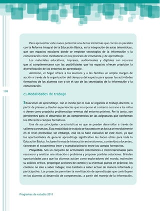 Para aprovechar este nuevo potencial una de las iniciativas que corren en paralelo
con la Reforma Integral de la Educación Básica, es la integración de aulas telemáticas,
que son espacios escolares donde se emplean tecnologías de la información y la
comunicación como mediadoras en los procesos de enseñanza y de aprendizaje.
Los materiales educativos, impresos, audiovisuales y digitales son recursos
que al complementarse con las posibilidades que los espacios ofrecen propician la
diversificación de los entornos de aprendizaje.
Asimismo, el hogar ofrece a los alumnos y a las familias un amplio margen de
acción a través de la organización del tiempo y del espacio para apoyar las actividades
formativas de los alumnos con o sin el uso de las tecnologías de la información y la
comunicación.

108

c) Modalidades de trabajo

Situaciones de aprendizaje. Son el medio por el cual se organiza el trabajo docente, a
partir de planear y diseñar experiencias que incorporan el contexto cercano a los niños
y tienen como propósito problematizar eventos del entorno próximo. Por lo tanto, son
pertinentes para el desarrollo de las competencias de las asignaturas que conforman
los diferentes campos formativos.
Una de sus principales características es que se pueden desarrollar a través de
talleres o proyectos. Esta modalidad de trabajo se ha puesto en práctica primordialmente
en el nivel preescolar, sin embargo, ello no lo hace exclusivo de este nivel, ya que
las oportunidades de generar aprendizaje significativo las hacen útiles para toda la
Educación Básica. Incluyen formas de interacción entre alumnos, contenidos y docentes,
favorecen el tratamiento inter y transdisciplinario entre los campos formativos.
Proyectos. Son un conjunto de actividades sistemáticas e interrelacionadas para
reconocer y analizar una situación o problema y proponer posibles soluciones. Brindan
oportunidades para que los alumnos actúen como exploradores del mundo, estimulen
su análisis crítico, propongan acciones de cambio y su eventual puesta en práctica; los
conduce no sólo a saber indagar, sino también a saber actuar de manera informada y
participativa. Los proyectos permiten la movilización de aprendizajes que contribuyen
en los alumnos al desarrollo de competencias, a partir del manejo de la información,

Programas de estudio 2011

 