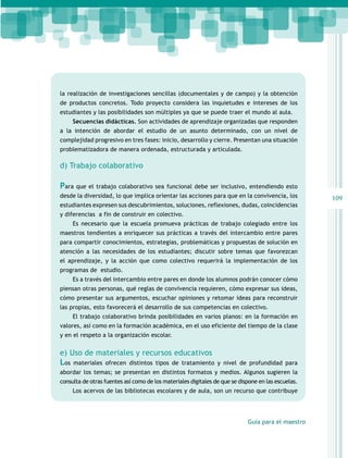 la realización de investigaciones sencillas (documentales y de campo) y la obtención
de productos concretos. Todo proyecto considera las inquietudes e intereses de los
estudiantes y las posibilidades son múltiples ya que se puede traer el mundo al aula.
Secuencias didácticas. Son actividades de aprendizaje organizadas que responden
a la intención de abordar el estudio de un asunto determinado, con un nivel de
complejidad progresivo en tres fases: inicio, desarrollo y cierre. Presentan una situación
problematizadora de manera ordenada, estructurada y articulada.

d) Trabajo colaborativo

Para que el trabajo colaborativo sea funcional debe ser inclusivo, entendiendo esto
desde la diversidad, lo que implica orientar las acciones para que en la convivencia, los
estudiantes expresen sus descubrimientos, soluciones, reflexiones, dudas, coincidencias
y diferencias a fin de construir en colectivo.
Es necesario que la escuela promueva prácticas de trabajo colegiado entre los
maestros tendientes a enriquecer sus prácticas a través del intercambio entre pares
para compartir conocimientos, estrategias, problemáticas y propuestas de solución en
atención a las necesidades de los estudiantes; discutir sobre temas que favorezcan
el aprendizaje, y la acción que como colectivo requerirá la implementación de los
programas de estudio.
Es a través del intercambio entre pares en donde los alumnos podrán conocer cómo
piensan otras personas, qué reglas de convivencia requieren, cómo expresar sus ideas,
cómo presentar sus argumentos, escuchar opiniones y retomar ideas para reconstruir
las propias, esto favorecerá el desarrollo de sus competencias en colectivo.
El trabajo colaborativo brinda posibilidades en varios planos: en la formación en
valores, así como en la formación académica, en el uso eficiente del tiempo de la clase
y en el respeto a la organización escolar.
 

e) Uso de materiales y recursos educativos

Los

materiales ofrecen distintos tipos de tratamiento y nivel de profundidad para

abordar los temas; se presentan en distintos formatos y medios. Algunos sugieren la
consulta de otras fuentes así como de los materiales digitales de que se dispone en las escuelas.
Los acervos de las bibliotecas escolares y de aula, son un recurso que contribuye

Guía para el maestro

109

 