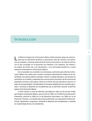 I ntroducción
11

L 

a Reforma Integral de la Educación Básica (RIEB) presenta áreas de oportuni-

dad que es importante identificar y aprovechar, para dar sentido a los esfuer-

zos acumulados y encauzar positivamente el ánimo de cambio y de mejora continua
con el que convergen en la educación las maestras y los maestros, las madres y
los padres de familia, las y los estudiantes, y una comunidad académica y social
realmente interesada en la Educación Básica.
Con el propósito de consolidar una ruta propia y pertinente para reformar la Educación Básica de nuestro país, durante la presente administración federal se ha desarrollado una política pública orientada a elevar la calidad educativa, que favorece la
articulación en el diseño y desarrollo del currículo para la formación de los alumnos de
preescolar, primaria y secundaria; coloca en el centro del acto educativo al alumno, el
logro de los aprendizajes, los Estándares Curriculares establecidos por periodos escolares, y favorece el desarrollo de competencias que le permitirán alcanzar el perfil de
egreso de la Educación Básica.
La RIEB culmina un ciclo de reformas curriculares en cada uno de los tres niveles
que integran la Educación Básica, que se inició en 2004 con la Reforma de Educación
Preescolar, continuó en 2006 con la de Educación Secundaria y en 2009 con la de
Educación Primaria, y consolida este proceso aportando una propuesta formativa pertinente, significativa, congruente, orientada al desarrollo de competencias y centrada
en el aprendizaje de las y los estudiantes.

 