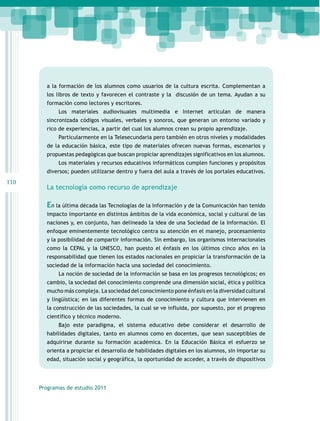 a la formación de los alumnos como usuarios de la cultura escrita. Complementan a
los libros de texto y favorecen el contraste y la discusión de un tema. Ayudan a su
formación como lectores y escritores.
Los materiales audiovisuales multimedia e Internet articulan de manera
sincronizada códigos visuales, verbales y sonoros, que generan un entorno variado y
rico de experiencias, a partir del cual los alumnos crean su propio aprendizaje.
Particularmente en la Telesecundaria pero también en otros niveles y modalidades
de la educación básica, este tipo de materiales ofrecen nuevas formas, escenarios y
propuestas pedagógicas que buscan propiciar aprendizajes significativos en los alumnos.
Los materiales y recursos educativos informáticos cumplen funciones y propósitos
diversos; pueden utilizarse dentro y fuera del aula a través de los portales educativos.

110

La tecnología como recurso de aprendizaje

En la última década las Tecnologías de la Información y de la Comunicación han tenido
impacto importante en distintos ámbitos de la vida económica, social y cultural de las
naciones y, en conjunto, han delineado la idea de una Sociedad de la Información. El
enfoque eminentemente tecnológico centra su atención en el manejo, procesamiento
y la posibilidad de compartir información. Sin embargo, los organismos internacionales
como la CEPAL y la UNESCO, han puesto el énfasis en los últimos cinco años en la
responsabilidad que tienen los estados nacionales en propiciar la transformación de la
sociedad de la información hacia una sociedad del conocimiento.
La noción de sociedad de la información se basa en los progresos tecnológicos; en
cambio, la sociedad del conocimiento comprende una dimensión social, ética y política
mucho más compleja. La sociedad del conocimiento pone énfasis en la diversidad cultural
y lingüística; en las diferentes formas de conocimiento y cultura que intervienen en
la construcción de las sociedades, la cual se ve influida, por supuesto, por el progreso
científico y técnico moderno.
Bajo este paradigma, el sistema educativo debe considerar el desarrollo de
habilidades digitales, tanto en alumnos como en docentes, que sean susceptibles de
adquirirse durante su formación académica. En la Educación Básica el esfuerzo se
orienta a propiciar el desarrollo de habilidades digitales en los alumnos, sin importar su
edad, situación social y geográfica, la oportunidad de acceder, a través de dispositivos

Programas de estudio 2011

 