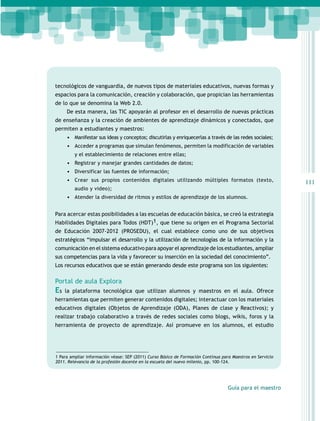 tecnológicos de vanguardia, de nuevos tipos de materiales educativos, nuevas formas y
espacios para la comunicación, creación y colaboración, que propician las herramientas
de lo que se denomina la Web 2.0.
De esta manera, las TIC apoyarán al profesor en el desarrollo de nuevas prácticas
de enseñanza y la creación de ambientes de aprendizaje dinámicos y conectados, que
permiten a estudiantes y maestros:
•	 Manifestar sus ideas y conceptos; discutirlas y enriquecerlas a través de las redes sociales;
•	 Acceder a programas que simulan fenómenos, permiten la modificación de variables
y el establecimiento de relaciones entre ellas;

•	 Registrar y manejar grandes cantidades de datos;
•	 Diversificar las fuentes de información;
•	 Crear sus propios contenidos digitales utilizando múltiples formatos (texto,
audio y video);

•	 Atender la diversidad de ritmos y estilos de aprendizaje de los alumnos.
Para acercar estas posibilidades a las escuelas de educación básica, se creó la estrategia
Habilidades Digitales para Todos (HDT)1, que tiene su origen en el Programa Sectorial
de Educación 2007-2012 (PROSEDU), el cual establece como uno de sus objetivos
estratégicos “impulsar el desarrollo y la utilización de tecnologías de la información y la
comunicación en el sistema educativo para apoyar el aprendizaje de los estudiantes, ampliar
sus competencias para la vida y favorecer su inserción en la sociedad del conocimiento”.
Los recursos educativos que se están generando desde este programa son los siguientes:

Portal de aula Explora

Es

la plataforma tecnológica que utilizan alumnos y maestros en el aula. Ofrece

herramientas que permiten generar contenidos digitales; interactuar con los materiales
educativos digitales (Objetos de Aprendizaje (ODA), Planes de clase y Reactivos); y
realizar trabajo colaborativo a través de redes sociales como blogs, wikis, foros y la
herramienta de proyecto de aprendizaje. Así promueve en los alumnos, el estudio

1 Para ampliar información véase: SEP (2011) Curso Básico de Formación Continua para Maestros en Servicio
2011. Relevancia de la profesión docente en la escuela del nuevo milenio, pp. 100-124.

Guía para el maestro

111

 