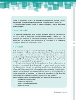 rebasar los límites de la escuela y la comunidad; las redes sociales, utilizadas como un
medio para el aprendizaje hacen posibles nuevas formas de trabajo colaborativo.
El aula telemática se instala utilizando los modelos tecnológicos 1 a 30 en primaria y 1
a 1 en secundaria.

Plan de Clase de HDT

Los

Planes de Clase sugieren a los docentes estrategias didácticas que incorporan

los ODA, los libros de texto y otros recursos existentes dentro y fuera del aula. Son
propuestas que promueven el logro de los aprendizajes esperados y que pueden ser
modificadas para adaptarlas a las características de los alumnos, a las condiciones
tecnológicas del aula y al contexto de la escuela.

113

f) Evaluación

El

docente es el encargado de la evaluación de los aprendizajes de los alumnos de

Educación Básica y por tanto, es quien realiza el seguimiento, crea oportunidades de
aprendizaje y hace las modificaciones necesarias en su práctica de enseñanza para que
los estudiantes logren los aprendizajes establecidos en el presente Plan y los programas
de estudio 2011. Por tanto, es el responsable de llevar a la práctica el enfoque formativo
e inclusivo de la evaluación de los aprendizajes.
El seguimiento al aprendizaje de los estudiantes se lleva a cabo mediante la
obtención e interpretación de evidencias sobre el mismo. Éstas le permiten contar
con el conocimiento necesario para identificar tanto los logros como los factores que
influyen o dificultan el aprendizaje de los estudiantes, para brindarles retroalimentación
y generar oportunidades de aprendizaje acordes con sus niveles de logro. Para ello, es
necesario identificar las estrategias y los instrumentos adecuados al nivel de desarrollo
y aprendizaje de los estudiantes, así como al aprendizaje que se espera.
Algunos de los instrumentos que pueden utilizarse para la obtención de evidencias son:
•	 Rúbrica o matriz de verificación;
•	 Listas de cotejo o control;
•	 Registro anecdótico o anecdotario;
•	 Observación directa;

Guía para el maestro

 