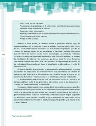 •	 Producciones escritas y gráficas;
•	 Proyectos colectivos de búsqueda de información, identificación de problemáticas
y formulación de alternativas de solución;

•	 Esquemas y mapas conceptuales;
•	 Registros y cuadros de actitudes de los estudiantes observadas en actividades colectivas;
•	 Portafolios y carpetas de los trabajos;
•	 Pruebas escritas u orales.
Durante el ciclo escolar, el docente realiza o promueve diversos tipos de
evaluaciones tanto por el momento en que se realizan, como por quienes intervienen
en ella. En el primer caso se encuentran las evaluaciones diagnósticas, cuyo fin es
conocer los saberes previos de sus estudiantes e identificar posibles dificultades

114

que enfrentarán los alumnos con los nuevos aprendizajes; las formativas, realizadas
durante los procesos de aprendizaje y enseñanza para valorar los avances y el proceso
de movilización de saberes; y las sumativas, que tienen como fin tomar decisiones
relacionadas con la acreditación, en el caso de la educación primaria y secundaria, no
así en la educación preescolar, en donde la acreditación se obtendrá por el hecho de
haberlo cursado.
El docente también debe promover la autoevaluación y la coevaluación entre sus
estudiantes, en ambos casos es necesario brindar a los estudiantes los criterios de
evaluación, que deben aplicar durante el proceso con el fin de que se conviertan en
experiencias formativas y no únicamente en la emisión de juicios sin fundamento.
La autoevaluación tiene como fin que los estudiantes conozcan, valoren y se
corresponsabilicen tanto de sus procesos de aprendizaje como de sus actuaciones y
cuenten con bases para mejorar su desempeño.
Por su parte, la coevaluación es un proceso donde los estudiantes además aprenden
a valorar el desarrollo y actuaciones de sus compañeros con la responsabilidad que esto
conlleva y representa una oportunidad para compartir estrategias de aprendizaje y
generar conocimientos colectivos. Finalmente, la heteroevaluación dirigida y aplicada
por el docente tiene como fin contribuir al mejoramiento de los aprendizajes de los
estudiantes mediante la creación de oportunidades para aprender y la mejora de la
práctica docente.

Programas de estudio 2011

 
