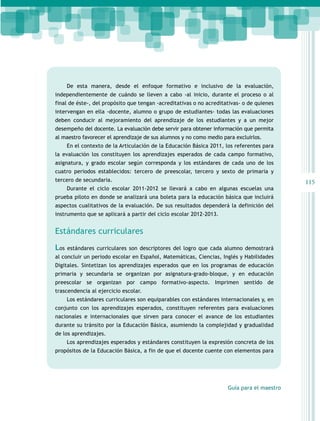 De esta manera, desde el enfoque formativo e inclusivo de la evaluación,
independientemente de cuándo se lleven a cabo -al inicio, durante el proceso o al
final de éste-, del propósito que tengan -acreditativas o no acreditativas- o de quienes
intervengan en ella -docente, alumno o grupo de estudiantes- todas las evaluaciones
deben conducir al mejoramiento del aprendizaje de los estudiantes y a un mejor
desempeño del docente. La evaluación debe servir para obtener información que permita
al maestro favorecer el aprendizaje de sus alumnos y no como medio para excluirlos.
En el contexto de la Articulación de la Educación Básica 2011, los referentes para
la evaluación los constituyen los aprendizajes esperados de cada campo formativo,
asignatura, y grado escolar según corresponda y los estándares de cada uno de los
cuatro periodos establecidos: tercero de preescolar, tercero y sexto de primaria y
tercero de secundaria.
Durante el ciclo escolar 2011-2012 se llevará a cabo en algunas escuelas una
prueba piloto en donde se analizará una boleta para la educación básica que incluirá
aspectos cualitativos de la evaluación. De sus resultados dependerá la definición del
instrumento que se aplicará a partir del ciclo escolar 2012-2013.

Estándares curriculares
Los

estándares curriculares son descriptores del logro que cada alumno demostrará

al concluir un periodo escolar en Español, Matemáticas, Ciencias, Inglés y Habilidades
Digitales. Sintetizan los aprendizajes esperados que en los programas de educación
primaria y secundaria se organizan por asignatura-grado-bloque, y en educación
preescolar se organizan por campo formativo-aspecto. Imprimen sentido de
trascendencia al ejercicio escolar.
Los estándares curriculares son equiparables con estándares internacionales y, en
conjunto con los aprendizajes esperados, constituyen referentes para evaluaciones
nacionales e internacionales que sirven para conocer el avance de los estudiantes
durante su tránsito por la Educación Básica, asumiendo la complejidad y gradualidad
de los aprendizajes.
Los aprendizajes esperados y estándares constituyen la expresión concreta de los
propósitos de la Educación Básica, a fin de que el docente cuente con elementos para

Guía para el maestro

115

 