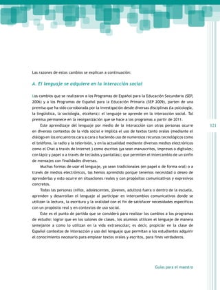 Las razones de estos cambios se explican a continuación:

A. El lenguaje se adquiere en la interacción social
Los cambios que se realizaron a los Programas de Español para la Educación Secundaria (SEP,
2006) y a los Programas de Español para la Educación Primaria (SEP 2009), parten de una
premisa que ha sido corroborada por la investigación desde diversas disciplinas (la psicología,
la lingüística, la sociología, etcétera): el lenguaje se aprende en la interacción social. Tal
premisa permanece en la reorganización que se hace a los programas a partir de 2011.
Este aprendizaje del lenguaje por medio de la interacción con otras personas ocurre
en diversos contextos de la vida social e implica el uso de textos tanto orales (mediante el
diálogo en los encuentros cara a cara o haciendo uso de numerosos recursos tecnológicos como
el teléfono, la radio y la televisión, y en la actualidad mediante diversos medios electrónicos
como el Chat a través de Internet ) como escritos (ya sean manuscritos, impresos o digitales;
con lápiz y papel o a través de teclados y pantallas); que permiten el intercambio de un sinfín
de mensajes con finalidades diversas.
Muchas formas de usar el lenguaje, ya sean tradicionales (en papel o de forma oral) o a
través de medios electrónicos, las hemos aprendido porque tenemos necesidad o deseo de
aprenderlas y esto ocurre en situaciones reales y con propósitos comunicativos y expresivos
concretos.
Todas las personas (niños, adolescentes, jóvenes, adultos) fuera o dentro de la escuela,
aprenden y desarrollan el lenguaje al participar en intercambios comunicativos donde se
utilizan la lectura, la escritura y la oralidad con el fin de satisfacer necesidades específicas
con un propósito real y en contextos de uso social.
Este es el punto de partida que se consideró para realizar los cambios a los programas
de estudio: lograr que en los salones de clases, los alumnos utilicen el lenguaje de manera
semejante a como lo utilizan en la vida extraescolar; es decir, propiciar en la clase de
Español contextos de interacción y uso del lenguaje que permitan a los estudiantes adquirir
el conocimiento necesario para emplear textos orales y escritos, para fines verdaderos.

Guías para el maestro

121

 