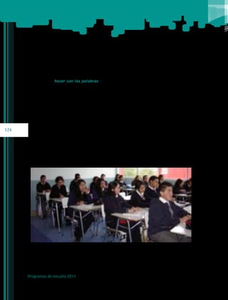 Esta forma de concebir el aprendizaje del lenguaje, mediante el involucramiento de los
alumnos en el hacer con las palabras, implica poner en primer plano la necesidad de que
aprendan a utilizar los textos orales y escritos en distintos ámbitos de su vida, tanto para
su presente como para su futuro; y que, al propiciar su uso y reflexión, también conozcan
aspectos particulares del lenguaje que se utiliza: la gramática, la ortografía; e incluso, y
como consecuencia, algunas nociones o definiciones.

124

Programas de estudio 2011

 