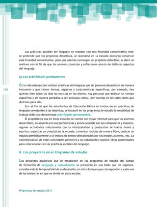 Las prácticas sociales del lenguaje se realizan con una finalidad comunicativa real;
se pretende que los proyectos didácticos, al realizarse en la escuela procuren conservar
esta finalidad comunicativa, pero que además contengan un propósito didáctico, es decir se
realicen con el fin de que los alumnos conozcan y reflexionen acerca de distintos aspectos
del lenguaje.

b) Las Actividades permanentes

En la vida extraescolar existen prácticas del lenguaje que las personas desarrollan de manera
128

frecuente y que tienen formas, espacios y características específicas, por ejemplo, hay
quienes leen todos los días las noticias en los diarios; hay personas que dedican un tiempo
específico y de manera periódica a ver películas; otras, leen novelas en los ratos libres que
destinan para ello.
Con el fin de que los estudiantes de Educación Básica se involucren en prácticas de
lenguaje semejantes a las descritas, se instauró en los programas de estudio la modalidad de
trabajo didáctico denominada actividades permanentes.
El propósito es que en estos espacios se cuente con mayor libertad para que los alumnos
desarrollen, de acuerdo con sus preferencias y previo acuerdo con sus compañeros y maestro,
algunas actividades relacionadas con la interpretación y producción de textos orales y
escritos: organizar un cineclub en la escuela, comentar noticias de manera libre, dedicar un
espacio periódicamente a la lectura de textos seleccionados por los propios alumnos, etc. La
sistematización de estas actividades permitirá a los estudiantes explorar otras posibilidades
para relacionarse con las prácticas sociales del lenguaje.

B. Los proyectos en el Programa de estudio

Los

proyectos didácticos que se establecen en los programas de estudio del campo

de formación de Lenguaje y comunicación se presentan en una tabla que los organiza,
considerando la temporalidad de su desarrollo, en cinco bloques que corresponden a cada uno
de los bimestres en que se divide un ciclo escolar.

Programas de estudio 2011

 