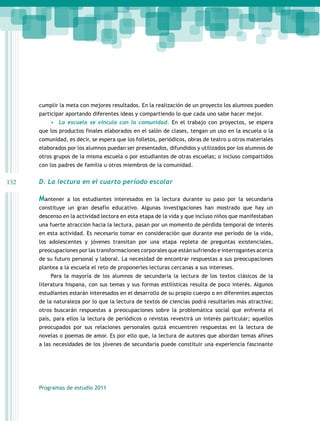 cumplir la meta con mejores resultados. En la realización de un proyecto los alumnos pueden
participar aportando diferentes ideas y compartiendo lo que cada uno sabe hacer mejor.
•	 La escuela se vincula con la comunidad. En el trabajo con proyectos, se espera
que los productos finales elaborados en el salón de clases, tengan un uso en la escuela o la
comunidad, es decir, se espera que los folletos, periódicos, obras de teatro u otros materiales
elaborados por los alumnos puedan ser presentados, difundidos y utilizados por los alumnos de
otros grupos de la misma escuela o por estudiantes de otras escuelas; o incluso compartidos
con los padres de familia u otros miembros de la comunidad.

132

D. La lectura en el cuarto período escolar

Mantener

a los estudiantes interesados en la lectura durante su paso por la secundaria

constituye un gran desafío educativo. Algunas investigaciones han mostrado que hay un
descenso en la actividad lectora en esta etapa de la vida y que incluso niños que manifestaban
una fuerte atracción hacia la lectura, pasan por un momento de pérdida temporal de interés
en esta actividad. Es necesario tomar en consideración que durante ese período de la vida,
los adolescentes y jóvenes transitan por una etapa repleta de preguntas existenciales,
preocupaciones por las transformaciones corporales que están sufriendo e interrogantes acerca
de su futuro personal y laboral. La necesidad de encontrar respuestas a sus preocupaciones
plantea a la escuela el reto de proponerles lecturas cercanas a sus intereses.
Para la mayoría de los alumnos de secundaria la lectura de los textos clásicos de la
literatura hispana, con sus temas y sus formas estilísticas resulta de poco interés. Algunos
estudiantes estarán interesados en el desarrollo de su propio cuerpo o en diferentes aspectos
de la naturaleza por lo que la lectura de textos de ciencias podrá resultarles más atractiva;
otros buscarán respuestas a preocupaciones sobre la problemática social que enfrenta el
país, para ellos la lectura de periódicos o revistas revestirá un interés particular; aquellos
preocupados por sus relaciones personales quizá encuentren respuestas en la lectura de
novelas o poemas de amor. Es por ello que, la lectura de autores que abordan temas afines
a las necesidades de los jóvenes de secundaria puede constituir una experiencia fascinante

Programas de estudio 2011

 