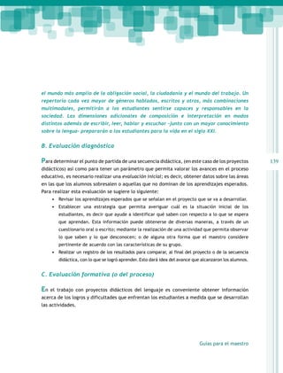 el mundo más amplio de la obligación social, la ciudadanía y el mundo del trabajo. Un
repertorio cada vez mayor de géneros hablados, escritos y otros, más combinaciones
multimodales, permitirán a los estudiantes sentirse capaces y responsables en la
sociedad. Las dimensiones adicionales de composición e interpretación en modos
distintos además de escribir, leer, hablar y escuchar –junto con un mayor conocimiento
sobre la lengua– prepararán a los estudiantes para la vida en el siglo XXI.

B. Evaluación diagnóstica

Para determinar el punto de partida de una secuencia didáctica, (en este caso de los proyectos
didácticos) así como para tener un parámetro que permita valorar los avances en el proceso
educativo, es necesario realizar una evaluación inicial; es decir, obtener datos sobre las áreas
en las que los alumnos sobresalen o aquellas que no dominan de los aprendizajes esperados.
Para realizar esta evaluación se sugiere lo siguiente:
•	 Revisar los aprendizajes esperados que se señalan en el proyecto que se va a desarrollar.
•	 Establecer una estrategia que permita averiguar cuál es la situación inicial de los
estudiantes, es decir que ayude a identificar qué saben con respecto a lo que se espera
que aprendan. Esta información puede obtenerse de diversas maneras, a través de un
cuestionario oral o escrito; mediante la realización de una actividad que permita observar
lo que saben y lo que desconocen; o de alguna otra forma que el maestro considere
pertinente de acuerdo con las características de su grupo.

•	 Realizar un registro de los resultados para comparar, al final del proyecto o de la secuencia
didáctica, con lo que se logró aprender. Esto dará idea del avance que alcanzaron los alumnos.

C. Evaluación formativa (o del proceso)

En

el trabajo con proyectos didácticos del lenguaje es conveniente obtener información

acerca de los logros y dificultades que enfrentan los estudiantes a medida que se desarrollan
las actividades.

Guías para el maestro

139

 