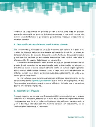 identificar las características del producto que van a diseñar como parte del proyecto.
Mostrar los ejemplos de los productos de lenguaje tomados de la vida social, permite a los
alumnos tener claridad sobre lo que se espera que elaboren y enfocar, en consecuencia, sus
esfuerzos hacia ello.

B. Exploración de conocimientos previos de los alumnos

Los

conocimientos y habilidades de un grupo de alumnos con respecto a un tema o una

práctica del lenguaje suelen ser heterogéneos, esto depende de muchas circunstancias:
de las características del contexto, de sus antecedentes familiares, de sus experiencias en
grados anteriores, etcétera; por ello conviene averiguar qué saben y qué no saben respecto
a los contenidos del proyecto didáctico que van a emprender.
Conocer lo que sabe la mayoría de los alumnos de un grupo, permite al docente decidir
a partir de qué momento o de qué aspectos debe partir su intervención: por ejemplo, es
probable que cuando se quiera trabajar sobre una reseña, los alumnos tengan experiencia
y conocimientos sobre este tipo de textos y que a lo mejor hayan elaborado ya algunas; sin
embargo, también puede ocurrir que algunos grupos desconozcan ese tipo de textos y que
incluso ignoren su definición.
La referencia que puede tomarse para hacer este análisis de los conocimientos previos
de los alumnos son los aprendizajes esperados que se indican en los programas. De esta
forma se puede tener el panorama de lo que se sabía antes de iniciar y de lo que se logró
después del desarrollo del proyecto.

C. Desarrollo del proyecto

Tomando en cuenta que los programas de español establecen como principio que el lenguaje
se aprende en la interacción, se espera que el diseño de las actividades del proyecto didáctico
constituyan una serie de tareas en las que los alumnos interactúen con los textos, entre sí
y con el docente, e interactúen con otros mediante los textos (con otros alumnos, con sus
familiares y con miembros de la comunidad).

Guías para el maestro

147

 