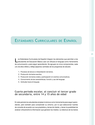 E stándares C urriculares

de

E spañol
15

L

os Estándares Curriculares de Español integran los elementos que permiten a los
estudiantes de Educación Básica usar con eficacia el lenguaje como herramienta

de comunicación y para seguir aprendiendo. Se agrupan en cinco componentes, cada
uno de ellos refiere y refleja aspectos centrales de los programas de estudio:
1.	 Procesos de lectura e interpretación de textos.
2.	 Producción de textos escritos.
3.	 Producción de textos orales y participación en eventos comunicativos.
4.	 Conocimiento de las características, función y uso del lenguaje.
5.	 Actitudes hacia el lenguaje.

Cuarto periodo escolar, al concluir el tercer grado
de secundaria, entre 14 y 15 años de edad
En este periodo los estudiantes emplean la lectura como herramienta para seguir aprendiendo, pero también para comprender su entorno, por lo que seleccionan fuentes
de consulta de acuerdo con sus propósitos y temas de interés, y tienen la posibilidad de
analizar críticamente la información que generan los medios. La relectura de los textos

 