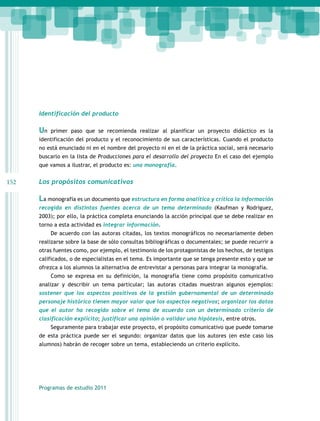 Identificación del producto

Un

primer paso que se recomienda realizar al planificar un proyecto didáctico es la

identificación del producto y el reconocimiento de sus características. Cuando el producto
no está enunciado ni en el nombre del proyecto ni en el de la práctica social, será necesario
buscarlo en la lista de Producciones para el desarrollo del proyecto En el caso del ejemplo
que vamos a ilustrar, el producto es: una monografía.

152

Los propósitos comunicativos

La monografía es un documento que estructura en forma analítica y crítica la información
recogida en distintas fuentes acerca de un tema determinado (Kaufman y Rodríguez,
2003); por ello, la práctica completa enunciando la acción principal que se debe realizar en
torno a esta actividad es integrar información.
De acuerdo con las autoras citadas, los textos monográficos no necesariamente deben
realizarse sobre la base de sólo consultas bibliográficas o documentales; se puede recurrir a
otras fuentes como, por ejemplo, el testimonio de los protagonistas de los hechos, de testigos
calificados, o de especialistas en el tema. Es importante que se tenga presente esto y que se
ofrezca a los alumnos la alternativa de entrevistar a personas para integrar la monografía.
Como se expresa en su definición, la monografía tiene como propósito comunicativo
analizar y describir un tema particular; las autoras citadas muestran algunos ejemplos:
sostener que los aspectos positivos de la gestión gubernamental de un determinado
personaje histórico tienen mayor valor que los aspectos negativos; organizar los datos
que el autor ha recogido sobre el tema de acuerdo con un determinado criterio de
clasificación explícito; justificar una opinión o validar una hipótesis, entre otros.
Seguramente para trabajar este proyecto, el propósito comunicativo que puede tomarse
de esta práctica puede ser el segundo: organizar datos que los autores (en este caso los
alumnos) habrán de recoger sobre un tema, estableciendo un criterio explícito.

Programas de estudio 2011

 