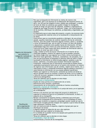 Registro de información
que sustente la
indagación realizada en
diversas fuentes.

Planificación
de la organización
de la información.

Para que la búsqueda de información se realice de manera más
organizada, guíe a los alumnos en la elaboración del esquema previo; es
decir, una vez que han elegido el tema, pídales que propongan, a manera
de lluvia de ideas los subtemas que pueden integrar la monografía.
Cuando se tenga una gran lista de subtemas, ayúdelos a organizarlos en
categorías que luego formarán los capítulos. Luego, con la participación
de los alumnos, distribuyan los subtemas, ya depurados y organizados, por
equipos.
Es importante que en esta etapa del proyecto, se guíe a los alumnos tanto
en la búsqueda del material como en la localización e interpretación de
los datos.
Como primer paso se recomienda ayudarles a distinguir, de una primera
ojeada, aquellos materiales de carácter expositivo de los de contenido
literario, para ello puede mostrarles algunas revistas y libros y, ayudarles
a mirar los elementos que, aún sin abrir la revista o el libro nos ayudan
a descartarla o aceptarla como posible fuente de información. (Si tiene
posibilidades haga esto mismo con sitios de Internet). Muestre cómo la
cuarta de forros (tapa trasera del libro) también da información sobre el
contenido sin tener que abrir el libro.
Luego, modele la forma de buscar información en el interior de los
materiales elegidos: muestre los lugares en que se pueden consultar
los índices (haga notar que algunos van al final y otros al principio) de
diferentes tipos (generales, temáticos, onomásticos, de conceptos, etc.)
Una vez que practiquen la búsqueda en distintos tipos de índice y hayan
localizado la información en determinadas páginas, ayúdeles a usar los
títulos, subtítulos y recuadros para localizar información específica.
Finalmente, muéstreles que la información encontrada se puede anotar:
copiándola exactamente como está en la fuente (cita textual) y la manera
de registrar esta información (uso de comillas, registro de la fuente, etc.);
reduciendo el texto y cambiando levemente algunas palabras (resumen) o
reescribiendo la información con sus propias palabras (paráfrasis)
Pídales que registren la información, anotando las fuentes de donde se
obtuvo (pueden hacerlo en tarjetas a manera de fichas o en su cuaderno
a falta de recursos). Ayúdeles a recordar la manera correcta de citar las
referencias bibliográficas.
Temas de reflexión que se abordan en esta etapa:
Comprensión e interpretación
Empleo de notas previas en la elaboración de un texto.
Diferencias entre resumen y paráfrasis.
Interpretación de la información contenida en fuentes consultadas.
Búsqueda y manejo de información
Referencias bibliográficas incluidas en el cuerpo del texto y en el apartado
de la bibliografía.
Informe a los alumnos que esta etapa del proyecto la dedicarán a
organizar la manera en que se va a presentar la información, es decir, el
esquema de su monografía.
Revisen nuevamente el esquema (temas y subtemas) que sirvió para
distribuirse la búsqueda de la información y con lo recopilado en mano,
pídales que revaloren su esquema y propongan ajustes: puede ser que la
información recogida permite integrar otro capítulo o que la falta de datos
haga replantear o eliminar otros.
Una vez reestructurado el esquema, organice al grupo para que se
distribuyan las tareas:
A algunos equipos la redacción de uno o dos capítulos
Un equipo para que redacte la introducción.
En la medida de lo posible recorra los equipos para guiarlos en la tarea
que les corresponde.
Temas de reflexión que se abordan en esta etapa:
Propiedades y tipos de textos
Guías para el maestro
Características y función de las monografías.

155

 