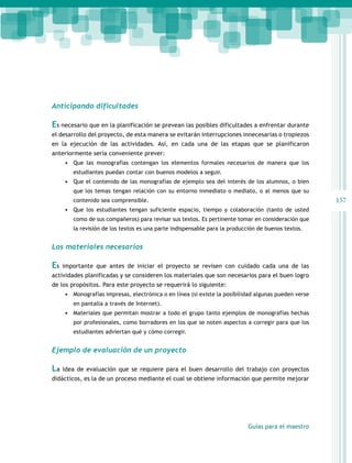 Anticipando dificultades

Es necesario que en la planificación se prevean las posibles dificultades a enfrentar durante
el desarrollo del proyecto, de esta manera se evitarán interrupciones innecesarias o tropiezos
en la ejecución de las actividades. Así, en cada una de las etapas que se planificaron
anteriormente sería conveniente prever:
•	 Que las monografías contengan los elementos formales necesarios de manera que los
estudiantes puedan contar con buenos modelos a seguir.

•	 Que el contenido de las monografías de ejemplo sea del interés de los alumnos, o bien
que los temas tengan relación con su entorno inmediato o mediato, o al menos que su

157

contenido sea comprensible.

•	 Que los estudiantes tengan suficiente espacio, tiempo y colaboración (tanto de usted
como de sus compañeros) para revisar sus textos. Es pertinente tomar en consideración que
la revisión de los textos es una parte indispensable para la producción de buenos textos.

Los materiales necesarios

Es

importante que antes de iniciar el proyecto se revisen con cuidado cada una de las

actividades planificadas y se consideren los materiales que son necesarios para el buen logro
de los propósitos. Para este proyecto se requerirá lo siguiente:
•	 Monografías impresas, electrónica o en línea (si existe la posibilidad algunas pueden verse
en pantalla a través de Internet).

•	 Materiales que permitan mostrar a todo el grupo tanto ejemplos de monografías hechas
por profesionales, como borradores en los que se noten aspectos a corregir para que los
estudiantes adviertan qué y cómo corregir.

Ejemplo de evaluación de un proyecto

La

idea de evaluación que se requiere para el buen desarrollo del trabajo con proyectos

didácticos, es la de un proceso mediante el cual se obtiene información que permite mejorar

Guías para el maestro

 