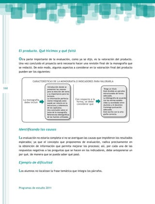 El producto. Qué hicimos y qué faltó

Otra

parte importante de la evaluación, como ya se dijo, es la valoración del producto.

Una vez concluido el proyecto será necesario hacer una revisión final de la monografía que
se redactó. De este modo, algunos aspectos a considerar en la valoración final del producto
pueden ser los siguientes:
CARACTERÍSTICAS DE LA MONOGRAFÍA O INDICADORES PARA VALORARLA

160

La monografía
debe incluir

Introducción donde se
presenten las razones
para la elección del tema
y su importancia para los
lectores.
La información perfectamente integrada (esto
puede ser notorio en la
estructura y coherencia
de los capítulos).
Una conclusión sobre el
tema de la monografía.
Referencias bibliográficas
de las fuentes utilizadas.

Con respecto a la
forma, se debe
considerar que

Tenga un título
Esté dividido en párrafos
estructurados de forma
adecuada.
La bibliografía de acuerdo
con las normas establecidas (y acordadas entre
alumnos y el docente)
Contenga puntuación
adecuada.
Esté escrito con la ortografía correcta.

Identificando las causas

La evaluación no estaría completa si no se averiguan las causas que impidieron los resultados
esperados; ya que el concepto que proponemos de evaluación, radica precisamente en
la obtención de información que permita mejorar los procesos; así, por cada una de las
respuestas negativas a las preguntas que se hacen en los indicadores, debe anteponerse un
por qué, de manera que se pueda saber qué pasó.

Ejemplo de dificultad

Los alumnos no localizan la frase temática que integra los párrafos.

Programas de estudio 2011

 