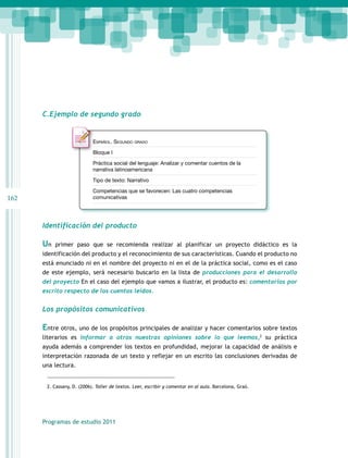 C.Ejemplo de segundo grado

Español. Segundo grado
Bloque I
Práctica social del lenguaje: Analizar y comentar cuentos de la
narrativa latinoamericana
Tipo de texto: Narrativo
Competencias que se favorecen: Las cuatro competencias
comunicativas

162

Identificación del producto

Un

primer paso que se recomienda realizar al planificar un proyecto didáctico es la

identificación del producto y el reconocimiento de sus características. Cuando el producto no
está enunciado ni en el nombre del proyecto ni en el de la práctica social, como es el caso
de este ejemplo, será necesario buscarlo en la lista de producciones para el desarrollo
del proyecto En el caso del ejemplo que vamos a ilustrar, el producto es: comentarios por
escrito respecto de los cuentos leídos.
 

Los propósitos comunicativos

Entre otros, uno de los propósitos principales de analizar y hacer comentarios sobre textos
literarios es informar a otros nuestras opiniones sobre lo que leemos,2 su práctica
ayuda además a comprender los textos en profundidad, mejorar la capacidad de análisis e
interpretación razonada de un texto y reflejar en un escrito las conclusiones derivadas de
una lectura.
2. Cassany, D. (2006). Taller de textos. Leer, escribir y comentar en al aula. Barcelona, Graó.

Programas de estudio 2011

 