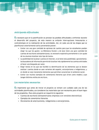 Anticipando dificultades

Es necesario que en la planificación se prevean las posibles dificultades a enfrentar durante
el desarrollo del proyecto, de esta manera se evitarán interrupciones innecesarias o
contratiempos en la realización de las actividades. Así, en cada una de las etapas que se
planificaron anteriormente sería conveniente prever:
•	 Contar con una gran cantidad de opciones de cuentos para que los estudiantes puedan
elegir los que les gusten. La Biblioteca Escolar y de Aula tiene una gran cantidad de
cuentos de escritores latinoamericanos; es necesario explorarla previamente o con ayuda

169

de los alumnos localizar este tipo de textos.

•	 La posibilidad de localizar cuentos en Internet, si se tiene esta posibilidad, aprovéchenla:
los buscadores de información permitirán localizar más rápidamente los cuentos solicitados
al hacer una búsqueda por autor.

•	 Elegir textos en los que sea factible la identificación de los elementos que se desean
analizar: cuentos donde se usen variantes del español, extranjerismos o indigenismos; y
en donde se vean claramente elementos que permitan caracterizar el ambiente social.

•	 Contar con muchos ejemplos de comentarios literarios que sirvan como modelo y que
tengan distintos estilos de escritura.

Los materiales necesarios

Es

importante que antes de iniciar el proyecto se revisen con cuidado cada una de las

actividades planificadas y se consideren los materiales que son necesarios para el buen logro
de los propósitos. Para este proyecto se requerirá lo siguiente:
•	 Cuentos de escritores latinoamericanos (impresos o en versiones electrónicas)
•	 Ejemplos de comentarios literarios
•	 Diccionarios de americanismos, indigenismos o extranjerismos.

Guías para el maestro

 
