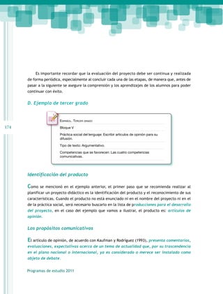 Es importante recordar que la evaluación del proyecto debe ser continua y realizada
de forma periódica, especialmente al concluir cada una de las etapas, de manera que, antes de
pasar a la siguiente se asegure la comprensión y los aprendizajes de los alumnos para poder
continuar con éxito.

D. Ejemplo de tercer grado

Español. Tercer grado

174

Bloque V
Práctica social del lenguaje: Escribir artículos de opinión para su
difusión.
Tipo de texto: Argumentativo.
Competencias que se favorecen: Las cuatro competencias
comunicativas.

Identificación del producto

Como

se mencionó en el ejemplo anterior, el primer paso que se recomienda realizar al

planificar un proyecto didáctico es la identificación del producto y el reconocimiento de sus
características. Cuando el producto no está enunciado ni en el nombre del proyecto ni en el
de la práctica social, será necesario buscarlo en la lista de producciones para el desarrollo
del proyecto, en el caso del ejemplo que vamos a ilustrar, el producto es: artículos de
opinión.

Los propósitos comunicativos

El artículo de opinión, de acuerdo con Kaufman y Rodríguez (1993), presenta comentarios,
evaluaciones, expectativas acerca de un tema de actualidad que, por su trascendencia
en el plano nacional o internacional, ya es considerado o merece ser instalado como
objeto de debate.
Programas de estudio 2011

 