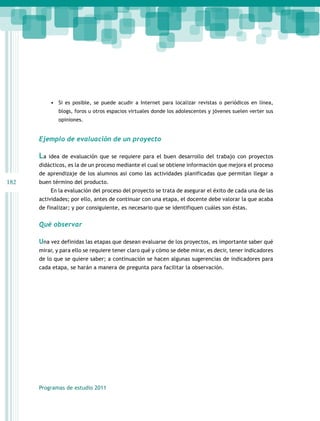 •	 Si es posible, se puede acudir a Internet para localizar revistas o periódicos en línea,
blogs, foros u otros espacios virtuales donde los adolescentes y jóvenes suelen verter sus
opiniones.

Ejemplo de evaluación de un proyecto

La

idea de evaluación que se requiere para el buen desarrollo del trabajo con proyectos

didácticos, es la de un proceso mediante el cual se obtiene información que mejora el proceso
de aprendizaje de los alumnos así como las actividades planificadas que permitan llegar a

182

buen término del producto.
En la evaluación del proceso del proyecto se trata de asegurar el éxito de cada una de las
actividades; por ello, antes de continuar con una etapa, el docente debe valorar la que acaba
de finalizar; y por consiguiente, es necesario que se identifiquen cuáles son éstas.

Qué observar
Una vez definidas las etapas que desean evaluarse de los proyectos, es importante saber qué
mirar, y para ello se requiere tener claro qué y cómo se debe mirar, es decir, tener indicadores
de lo que se quiere saber; a continuación se hacen algunas sugerencias de indicadores para
cada etapa, se harán a manera de pregunta para facilitar la observación.

Programas de estudio 2011

 