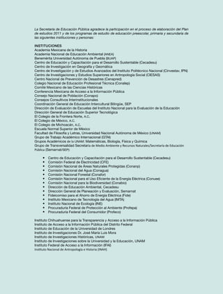 La Secretaría de Educación Pública agradece la participación en el proceso de elaboración del Plan
de estudios 2011 y de los programas de estudio de educación preescolar, primaria y secundaria de
las siguientes instituciones y personas:
Instituciones
Academia Mexicana de la Historia
Academia Nacional de Educación Ambiental (ANEA)
Benemérita Universidad Autónoma de Puebla (BUAP)
Centro de Educación y Capacitación para el Desarrollo Sustentable (Cecadesu)
Centro de Investigación en Geografía y Geomática
Centro de Investigación y de Estudios Avanzados del Instituto Politécnico Nacional (Cinvestav, IPN)
Centro de Investigaciones y Estudios Superiores en Antropología Social (CIESAS)
Centro Nacional de Prevención de Desastres (Cenapred)
Colegio Nacional de Educación Profesional Técnica (Conalep)
Comité Mexicano de las Ciencias Históricas
Conferencia Mexicana de Acceso a la Información Pública
Consejo Nacional de Población (Conapo)
Consejos Consultivos Interinstitucionales
Coordinación General de Educación Intercultural Bilingüe, SEP
Dirección de Evaluación de Escuelas del Instituto Nacional para la Evaluación de la Educación
Dirección General de Educación Superior Tecnológica
El Colegio de la Frontera Norte, A.C.
El Colegio de México, A.C.
El Colegio de Michoacán, A.C.
Escuela Normal Superior de México
Facultad de Filosofía y Letras, Universidad Nacional Autónoma de México (UNAM)
Grupo de Trabajo Académico Internacional (GTAI)
Grupos Académicos de la UNAM: Matemáticas, Biología, Física y Química
Grupo de Transversalidad Secretaría de Medio Ambiente y Recursos Naturales/Secretaría de Educación
Pública (Semarnat/SEP):

•	
•	
•	
•	
•	
•	
•	
•	
•	
•	
•	
•	
•	
•	

Centro de Educación y Capacitación para el Desarrollo Sustentable (Cecadesu)
Comisión Federal de Electricidad (CFE)
Comisión Nacional de Áreas Naturales Protegidas (Conanp)
Comisión Nacional del Agua (Conagua)
Comisión Nacional Forestal (Conafor)
Comisión Nacional para el Uso Eficiente de la Energía Eléctrica (Conuee)
Comisión Nacional para la Biodiversidad (Conabio)
Dirección de Educación Ambiental, Cecadesu
Dirección General de Planeación y Evaluación, Semarnat
Fideicomiso para el Ahorro de Energía Eléctrica (Fide)
Instituto Mexicano de Tecnología del Agua (IMTA)
Instituto Nacional de Ecología (INE)
Procuraduría Federal de Protección al Ambiente (Profepa)
Procuraduría Federal del Consumidor (Profeco)

Instituto Chihuahuense para la Transparencia y Acceso a la Información Pública
Instituto de Acceso a la Información Pública del Distrito Federal
Instituto de Educación de la Universidad de Londres
Instituto de Investigaciones Dr. José María Luis Mora
Instituto de Investigaciones Históricas, UNAM
Instituto de Investigaciones sobre la Universidad y la Educación, UNAM
Instituto Federal de Acceso a la Información (IFAI)
Instituto Nacional de Antropología e Historia (INAH)

 