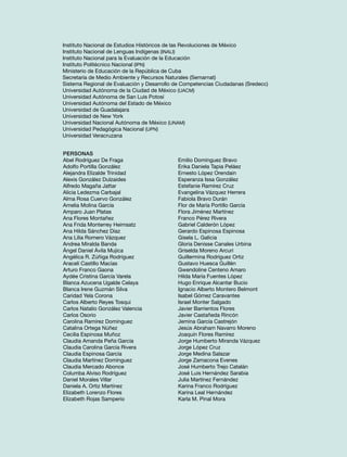 Instituto Nacional de Estudios Históricos de las Revoluciones de México
Instituto Nacional de Lenguas Indígenas (INALI)
Instituto Nacional para la Evaluación de la Educación
Instituto Politécnico Nacional (IPN)
Ministerio de Educación de la República de Cuba
Secretaría de Medio Ambiente y Recursos Naturales (Semarnat)
Sistema Regional de Evaluación y Desarrollo de Competencias Ciudadanas (Sredecc)
Universidad Autónoma de la Ciudad de México (UACM)
Universidad Autónoma de San Luis Potosí
Universidad Autónoma del Estado de México
Universidad de Guadalajara
Universidad de New York
Universidad Nacional Autónoma de México (UNAM)
Universidad Pedagógica Nacional (UPN)
Universidad Veracruzana
Personas
Abel Rodríguez De Fraga
Adolfo Portilla González
Alejandra Elizalde Trinidad
Alexis González Dulzaides
Alfredo Magaña Jattar
Alicia Ledezma Carbajal
Alma Rosa Cuervo González
Amelia Molina García
Amparo Juan Platas
Ana Flores Montañez
Ana Frida Monterrey Heimsatz
Ana Hilda Sánchez Díaz
Ana Lilia Romero Vázquez
Andrea Miralda Banda
Ángel Daniel Ávila Mujica
Angélica R. Zúñiga Rodríguez
Araceli Castillo Macías
Arturo Franco Gaona
Aydée Cristina García Varela
Blanca Azucena Ugalde Celaya
Blanca Irene Guzmán Silva
Caridad Yela Corona
Carlos Alberto Reyes Tosqui
Carlos Natalio González Valencia
Carlos Osorio
Carolina Ramírez Domínguez
Catalina Ortega Núñez
Cecilia Espinosa Muñoz
Claudia Amanda Peña García
Claudia Carolina García Rivera
Claudia Espinosa García
Claudia Martínez Domínguez
Claudia Mercado Abonce
Columba Alviso Rodríguez
Daniel Morales Villar
Daniela A. Ortiz Martínez
Elizabeth Lorenzo Flores
Elizabeth Rojas Samperio

Emilio Domínguez Bravo
Erika Daniela Tapia Peláez
Ernesto López Orendain
Esperanza Issa González
Estefanie Ramírez Cruz
Evangelina Vázquez Herrera
Fabiola Bravo Durán
Flor de María Portillo García
Flora Jiménez Martínez
Franco Pérez Rivera
Gabriel Calderón López
Gerardo Espinosa Espinosa
Gisela L. Galicia
Gloria Denisse Canales Urbina
Griselda Moreno Arcuri
Guillermina Rodríguez Ortiz
Gustavo Huesca Guillén
Gwendoline Centeno Amaro
Hilda María Fuentes López
Hugo Enrique Alcantar Bucio
Ignacio Alberto Montero Belmont
Isabel Gómez Caravantes
Israel Monter Salgado
Javier Barrientos Flores
Javier Castañeda Rincón
Jemina García Castrejón
Jesús Abraham Navarro Moreno
Joaquín Flores Ramírez
Jorge Humberto Miranda Vázquez
Jorge López Cruz
Jorge Medina Salazar
Jorge Zamacona Evenes
José Humberto Trejo Catalán
José Luis Hernández Sarabia
Julia Martínez Fernández
Karina Franco Rodríguez
Karina Leal Hernández
Karla M. Pinal Mora

 