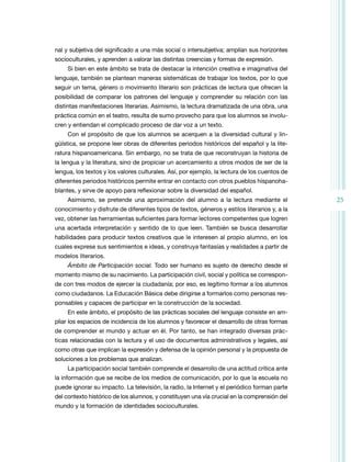 nal y subjetiva del significado a una más social o intersubjetiva; amplían sus horizontes
socioculturales, y aprenden a valorar las distintas creencias y formas de expresión.
Si bien en este ámbito se trata de destacar la intención creativa e imaginativa del
lenguaje, también se plantean maneras sistemáticas de trabajar los textos, por lo que
seguir un tema, género o movimiento literario son prácticas de lectura que ofrecen la
posibilidad de comparar los patrones del lenguaje y comprender su relación con las
distintas manifestaciones literarias. Asimismo, la lectura dramatizada de una obra, una
práctica común en el teatro, resulta de sumo provecho para que los alumnos se involucren y entiendan el complicado proceso de dar voz a un texto.
Con el propósito de que los alumnos se acerquen a la diversidad cultural y lingüística, se propone leer obras de diferentes periodos históricos del español y la literatura hispanoamericana. Sin embargo, no se trata de que reconstruyan la historia de
la lengua y la literatura, sino de propiciar un acercamiento a otros modos de ser de la
lengua, los textos y los valores culturales. Así, por ejemplo, la lectura de los cuentos de
diferentes periodos históricos permite entrar en contacto con otros pueblos hispanohablantes, y sirve de apoyo para reflexionar sobre la diversidad del español.
Asimismo, se pretende una aproximación del alumno a la lectura mediante el
conocimiento y disfrute de diferentes tipos de textos, géneros y estilos literarios y, a la
vez, obtener las herramientas suficientes para formar lectores competentes que logren
una acertada interpretación y sentido de lo que leen. También se busca desarrollar
habilidades para producir textos creativos que le interesen al propio alumno, en los
cuales exprese sus sentimientos e ideas, y construya fantasías y realidades a partir de
modelos literarios.
Ámbito de Participación social. Todo ser humano es sujeto de derecho desde el
momento mismo de su nacimiento. La participación civil, social y política se corresponde con tres modos de ejercer la ciudadanía; por eso, es legítimo formar a los alumnos
como ciudadanos. La Educación Básica debe dirigirse a formarlos como personas responsables y capaces de participar en la construcción de la sociedad.
En este ámbito, el propósito de las prácticas sociales del lenguaje consiste en ampliar los espacios de incidencia de los alumnos y favorecer el desarrollo de otras formas
de comprender el mundo y actuar en él. Por tanto, se han integrado diversas prácticas relacionadas con la lectura y el uso de documentos administrativos y legales, así
como otras que implican la expresión y defensa de la opinión personal y la propuesta de
soluciones a los problemas que analizan.
La participación social también comprende el desarrollo de una actitud crítica ante
la información que se recibe de los medios de comunicación, por lo que la escuela no
puede ignorar su impacto. La televisión, la radio, la Internet y el periódico forman parte
del contexto histórico de los alumnos, y constituyen una vía crucial en la comprensión del
mundo y la formación de identidades socioculturales.

25

 