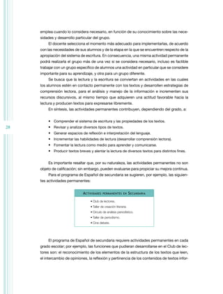 emplea cuando lo considera necesario, en función de su conocimiento sobre las necesidades y desarrollo particular del grupo.
El docente selecciona el momento más adecuado para implementarlas, de acuerdo
con las necesidades de sus alumnos y de la etapa en la que se encuentren respecto de la
apropiación del sistema de escritura. En consecuencia, una misma actividad permanente
podrá realizarla el grupo más de una vez si se considera necesario, incluso es factible
trabajar con un grupo específico de alumnos una actividad en particular que se considere
importante para su aprendizaje, y otra para un grupo diferente.
Se busca que la lectura y la escritura se conviertan en actividades en las cuales
los alumnos estén en contacto permanente con los textos y desarrollen estrategias de
comprensión lectora, para el análisis y manejo de la información e incrementen sus
recursos discursivos, al mismo tiempo que adquieren una actitud favorable hacia la
lectura y producen textos para expresarse libremente.
En síntesis, las actividades permanentes contribuyen, dependiendo del grado, a:
•	 Comprender el sistema de escritura y las propiedades de los textos.

28

•	 Revisar y analizar diversos tipos de textos.
•	 Generar espacios de reflexión e interpretación del lenguaje.
•	 Incrementar las habilidades de lectura (desarrollar comprensión lectora).
•	 Fomentar la lectura como medio para aprender y comunicarse.
•	 Producir textos breves y alentar la lectura de diversos textos para distintos fines.
Es importante resaltar que, por su naturaleza, las actividades permanentes no son
objeto de calificación; sin embargo, pueden evaluarse para propiciar su mejora continua.
Para el programa de Español de secundaria se sugieren, por ejemplo, las siguientes actividades permanentes:
A ctividades

permanentes en

S ecundaria

•	Club de lectores.
•	Taller de creación literaria.
•	Círculo de análisis periodístico.
•	Taller de periodismo.
•	Cine debate.

El programa de Español de secundaria requiere actividades permanentes en cada
grado escolar; por ejemplo, las funciones que pudieran desarrollarse en el Club de lectores son: el reconocimiento de los elementos de la estructura de los textos que leen,
el intercambio de opiniones, la reflexión y pertinencia de los contenidos de textos infor-

 