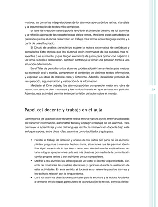 mativos, así como las interpretaciones de los alumnos acerca de los textos, el análisis
y la argumentación de textos más complejos.
El Taller de creación literaria podría favorecer el potencial creativo de los alumnos
y la reflexión acerca de las características de los textos. Mediante estas actividades se
pretende que los alumnos desarrollen un trabajo más formal con el lenguaje escrito y a
partir de un estilo propio.
El Círculo de análisis periodístico sugiere la lectura sistemática de periódicos y
semanarios. Esto implica que los alumnos estén informados de los sucesos más relevantes o de su interés, y que tengan elementos de juicio para opinar con respecto a
un tema, suceso o declaración. También contribuye a tomar una posición frente a una
situación determinada.
En el Taller de periodismo los alumnos podrían adquirir herramientas para mejorar
su expresión oral y escrita, comprender el contenido de distintos textos informativos
y expresar sus ideas de manera clara y coherente. Además, desarrollar procesos de
recuperación, argumentación y valoración de la información.
Mediante el Cine debate, los alumnos podrían comprender mejor una obra de
teatro, un cuento o bien motivarse y leer la obra literaria en que se basa una película.
Además, esta actividad permite entender la visión del autor sobre el mundo.

Papel del docente y trabajo en el aula
La relevancia de la actual labor docente radica en una ruptura con la enseñanza basada
en transmitir información, administrar tareas y corregir el trabajo de los alumnos. Para
promover el aprendizaje y uso del lenguaje escrito, la intervención docente bajo este
enfoque supone, entre otros roles, asumirse como facilitador y guía para:
•	 Facilitar el trabajo de reflexión y análisis de los textos por parte de los alumnos,
plantear preguntas o aseverar hechos, datos, situaciones que les permitan identificar algún aspecto de lo que leen o cómo leen; alentarlos a dar explicaciones; retarlos a lograr apreciaciones cada vez más objetivas por medio de la confrontación
con los propios textos o con opiniones de sus compañeros.

•	 Mostrar a los alumnos las estrategias de un lector o escritor experimentado, con
el fin de mostrarles las posibles decisiones y opciones durante la realización de
estas actividades. En este sentido, el docente es un referente para los alumnos y
les facilita la relación con la lengua escrita.

•	 Dar a los alumnos orientaciones puntuales para la escritura y la lectura. Ayudarlos
a centrarse en las etapas particulares de la producción de textos, como la planea-

29

 