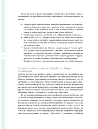 Desde los primeros grados de educación primaria deben presentarse, regular y
frecuentemente, las siguientes actividades y reflexiones que conforman el proceso de
escritura:
•	 Planear los textos antes de comenzar a escribirlos. Establecer para qué se escribe,
a quién se dirige, qué se quiere decir y qué forma tendrá (organización). La lectura
y el análisis de textos semejantes al que se tiene en mente constituye una fuente
importante de información para planear un texto y tomar decisiones.

•	 Escribir una primera versión, atendiendo, en la medida de lo posible, la planeación.
•	 Releer el texto producido para verificar que cumpla con los propósitos establecidos y tenga suficiente claridad. En esta actividad tal vez sea necesario repetir este
paso varias veces, por lo que los alumnos se pueden apoyar en algún compañero
que evalúe su borrador.

•	 Corregir el texto atendiendo los diferentes niveles textuales: el nivel del significado (¿cumple con lo que quiere decirse?, ¿es claro?, ¿la secuencia de ideas es
adecuada?, ¿es coherente?), y el de las oraciones y las palabras empleadas (¿las

36

oraciones están completas?, ¿la relación entre las oraciones y párrafos es lógica?),
la ortografía, el formato, la caligrafía o legibilidad de la tipografía empleada.

•	 Compartir el texto con el o los destinatarios y comprobar si tuvo el efecto deseado.

Producción de textos orales: participación en diálogos
y exposiciones
Hablar de uno mismo, de las ideas propias o impresiones es una necesidad vital que
los alumnos pueden realizar de manera espontánea en ciertas circunstancias. En las
diferentes situaciones interactivas los participantes colaboran en la construcción de
significados. Las personas pueden criticar, cuestionar, estar de acuerdo, pedir aclara­
ciones y finalizar frases que el otro ha iniciado. Dentro de la escuela es importante
que, además de fomentar la participación espontánea de los alumnos, se promueva el
logro de mejores maneras de comunicarse con el fin de que se les facilite satisfacer
necesidades diversas y participar en la vida escolar y comunitaria.
En la mayoría de las situaciones existen grandes diferencias entre la lengua oral
y la escrita; la más evidente es que la lengua oral se acompaña de gestos, movimientos, cambios e inflexiones de voz. Además, en la lengua hablada generalmente se
depende del contexto en que se encuentran los hablantes. Al hablar, con frecuencia
repetimos algo de maneras distintas para señalar personas o cosas, o con el fin
de asegurarnos que quien escucha comprenda lo que queremos decir. También es
común que en la lengua oral los hablantes dejen frases sin completar e introduzcan
frases exclamativas breves; por ejemplo, “¡Qué padre!”. La naturaleza momentánea

 