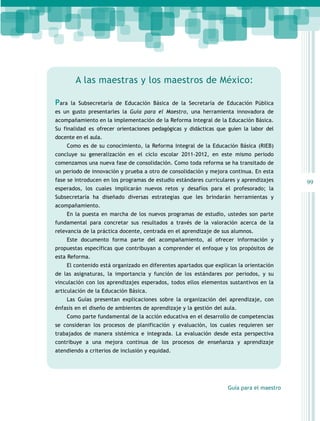A las maestras y los maestros de México:
Para

la Subsecretaría de Educación Básica de la Secretaría de Educación Pública

es un gusto presentarles la Guía para el Maestro, una herramienta innovadora de
acompañamiento en la implementación de la Reforma Integral de la Educación Básica.
Su finalidad es ofrecer orientaciones pedagógicas y didácticas que guíen la labor del
docente en el aula.
Como es de su conocimiento, la Reforma Integral de la Educación Básica (RIEB)
concluye su generalización en el ciclo escolar 2011-2012, en este mismo periodo
comenzamos una nueva fase de consolidación. Como toda reforma se ha transitado de
un periodo de innovación y prueba a otro de consolidación y mejora continua. En esta
fase se introducen en los programas de estudio estándares curriculares y aprendizajes
esperados, los cuales implicarán nuevos retos y desafíos para el profesorado; la
Subsecretaría ha diseñado diversas estrategias que les brindarán herramientas y
acompañamiento.
En la puesta en marcha de los nuevos programas de estudio, ustedes son parte
fundamental para concretar sus resultados a través de la valoración acerca de la
relevancia de la práctica docente, centrada en el aprendizaje de sus alumnos.
Este documento forma parte del acompañamiento, al ofrecer información y
propuestas específicas que contribuyan a comprender el enfoque y los propósitos de
esta Reforma.
El contenido está organizado en diferentes apartados que explican la orientación
de las asignaturas, la importancia y función de los estándares por periodos, y su
vinculación con los aprendizajes esperados, todos ellos elementos sustantivos en la
articulación de la Educación Básica.
Las Guías presentan explicaciones sobre la organización del aprendizaje, con
énfasis en el diseño de ambientes de aprendizaje y la gestión del aula.
Como parte fundamental de la acción educativa en el desarrollo de competencias
se consideran los procesos de planificación y evaluación, los cuales requieren ser
trabajados de manera sistémica e integrada. La evaluación desde esta perspectiva
contribuye a una mejora continua de los procesos de enseñanza y aprendizaje
atendiendo a criterios de inclusión y equidad.

Guía para el maestro

99

 