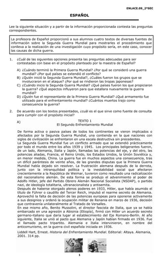 ENLACE.09_2ºSEC

                                       ESPAÑOL


Lee la siguiente situación y a partir de la información proporcionada contesta las preguntas
correspondientes.

 La profesora de Español proporcionó a sus alumnos cuatro textos de diversas fuentes de
 información sobre la Segunda Guerra Mundial para mostrarles el procedimiento que
 conlleva a la realización de una investigación cuyo propósito sería, en este caso, conocer
 las causas de dicha guerra.

1.   ¿Cuál de las siguientes opciones presenta las preguntas adecuadas para ser
     contestadas con base en el propósito planteado por la maestra de Español?

     A) ¿Cuándo terminó la Primera Guerra Mundial? ¿Por qué se consideró una guerra
        mundial? ¿Por qué países se extendió el conflicto?
     B) ¿Quién inició la Segunda Guerra Mundial?, ¿Cuáles fueron los grupos que se
        involucraron en el ataque? ¿Por qué se rindieron las tropas japonesas?
     C) ¿Cuándo inicio la Segunda Guerra Mundial? ¿Qué países fueron los que propiciaron
        la guerra? ¿Qué aspectos influyeron para que estallara nuevamente la guerra
        mundial?
     D) ¿Quién fue el representante de la Primera Guerra Mundial? ¿Qué armamento fue
        utilizado para el enfrentamiento mundial? ¿Cuántos muertos trajo como
        consecuencia la guerra?

2.   De acuerdo con los textos presentados, ¿cuál es el que sirve como fuente de consulta
     para cumplir con el propósito inicial?

     A)                                   TEXTO 1
                              El Segundo Enfrentamiento Mundial

     De forma activa o pasiva países de todos los continentes se vieron implicados o
     afectados por la Segunda Guerra Mundial, una contienda en la que naciones con
     siglos de civilización se enfrentaron en una escala destructiva sin precedentes.
     La Segunda Guerra Mundial fue un conflicto armado que se extendió prácticamente
     por todo el mundo entre los años 1939 y 1945. Los principales beligerantes fueron,
     de un lado, Alemania, Italia y Japón, llamadas las potencias del eje, y del otro, las
     potencias aliadas, Francia, el Reino Unido, los Estados Unidos, la Unión Soviética y,
     en menor medida, China. La guerra fue en muchos aspectos una consecuencia, tras
     un difícil paréntesis de veinte años, de las grandes disputas que la Primera Guerra
     Mundial había dejado sin resolver. La frustración alemana después de la derrota,
     junto con la intranquilidad política y la inestabilidad social que afectaron
     crecientemente a la República de Weimar, tuvieron como resultado una radicalización
     del nacionalismo alemán. De esta forma se produjo el advenimiento al poder de
     Adolfo Hitler, jefe del Partido Obrero Alemán Nacional Socialista (NSDAP), o partido
     nazi, de ideología totalitaria, ultranacionalista y antisemita.
     Después de haberse otorgado plenos poderes en 1933, Hitler, que había asumido el
     título de Führer o caudillo del Tercer Reich, impulsó el rearme secreto de Alemania.
     Aprovechó la falta de decisión de las potencias europeas para oponerse activamente
     a sus designios y ordenó la ocupación militar de Renania en marzo de 1936, decisión
     que contravenía unilateralmente al Tratado de Versalles.
     En ese mismo año, Benito Mussolini, el director fascista de Italia, que ya se había
     embarcado en una agresión a Abisinia (Etiopía), firmó con Hitler un acuerdo secreto
     germano-italiano que daría lugar al establecimiento del Eje Romano-Berlín. Al año
     siguiente, Italia se unió al pacto que Alemania y Japón habían firmado en 1936. Fue
     el llamado pacto tripartito. Alemania e Italia intervinieron, en nombre del
     anticomunismo, en la guerra civil española iniciada en 1936.
     Liddell Hart, Ernest. Historia del Enfrentamiento Mundial. Editorial: Altaya. Alemania,
     2001. 314 pp.




                                            1
 