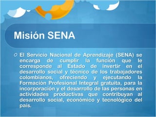 Misión SENA
 El Servicio Nacional de Aprendizaje (SENA) se
 encarga de cumplir la función que le
 corresponde al Estado de invertir en el
 desarrollo social y técnico de los trabajadores
 colombianos, ofreciendo y ejecutando la
 Formación Profesional Integral gratuita, para la
 incorporación y el desarrollo de las personas en
 actividades productivas que contribuyan al
 desarrollo social, económico y tecnológico del
 país.
 