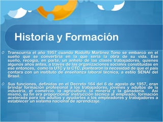 Historia y Formación
Transcurría el año 1957 cuando Rodolfo Martínez Tono se embarcó en el
sueño que se convertiría en la que sería la obra de su vida. Ese
sueño, recogía, en parte, un anhelo de las clases trabajadores, quienes
algunos años antes, a través de las organizaciones sociales constituidas en
ese entonces, como la UTC y la CTC, plantearon la necesidad de que el país
contara con un instituto de enseñanza laboral técnica, a estilo SENAI del
Brasil.
Sus funciones, definidas en el Decreto 164 del 6 de agosto de 1957, eran
brindar formación profesional a los trabajadores, jóvenes y adultos de la
industria, el comercio, la agricultura, la minería y la ganadería.   Así
mismo, su fin era proporcionar instrucción técnica al empleado, formación
acelerada para los adultos y ayudarles a los empleadores y trabajadores a
establecer un sistema nacional de aprendizaje.  
 