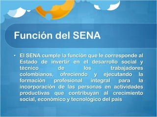 Función del SENA
• El SENA cumple la función que le corresponde al
  Estado de invertir en el desarrollo social y
  técnico       de         los         trabajadores
  colombianos, ofreciendo y ejecutando la
  formación    profesional    integral    para   la
  incorporación de las personas en actividades
  productivas que contribuyan al crecimiento
  social, económico y tecnológico del país
 