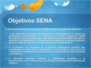 Objetivos SENA
El Servicio Nacional de Aprendizaje, SENA, tiene los siguientes objetivos:

   1. Dar formación profesional integral a los trabajadores de todas las
   actividades económicas, y a quienes sin serlo, requieran dicha
   formación, para aumentar por ese medio la productividad nacional y
   promover la expansión y el desarrollo económico y social armónico
   del país, bajo el concepto de equidad social redistributiva.

   2. Fortalecer los procesos de formación profesional integral que
   contribuyan al desarrollo comunitario a nivel urbano y rural, para su
   vinculación o promoción en actividades productivas de interés social
   y económico.

   3. Apropiar métodos, medios y estrategias dirigidos a la
   maximización de la cobertura y la calidad de la formación profesional
   integral.
 