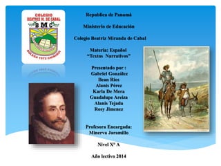 Republica de Panamá
Ministerio de Educación
Colegio Beatriz Miranda de Cabal
Materia: Español
“Textos Narrativos”
Presentado por :
Gabriel González
Ilean Ríos
Alanis Pérez
Karla De Mera
Guadalupe Areiza
Alanis Tejada
Rosy Jimenez
Profesora Encargada:
Minerva Jaramillo
Nivel X° A
Año lectivo 2014
 