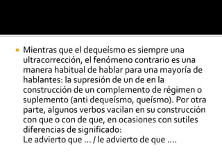 EjemplosMe alegro que te vayas (en vez de Me alegro de que te vayas).No me di cuenta que habías venido (en vez de No me di cuenta de que habías venido).Estoy de acuerdo que hay que hacerlo (en vez de Estoy de acuerdo en que hay que hacerlo).Intentaré convencerte que siempre te amé, en vez de Intentaré convencerte de que siempre te amé).Estoy segura que esta vez , en vez de Estoy segura de que esta vez.