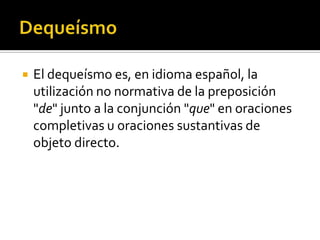 QueísmoEs el defecto de emplear mal la palabraque o de repetir ese mismo sonido en una frase corta.El queísmo es la omisión de una preposición, sobre todo de, cuando precede a que en oraciones subordinadas