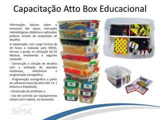 Capacitação Atto Box Educacional
Informações básicas sobre o
manuseio das peças, instruções
metodológicas, didáticas e aplicações
práticas através da proposição de
desafios.
A capacitação, com carga horária de
20 horas e realizada pelo DR/SC,
treinou o grupo na utilização do kit
Attobox, envolvendo o seguinte
conteúdo:
- Construção e solução de desafios
com a utilização de aparatos
mecânicos, eletrônicos e
programação iconográfica;
- Programação iconográfica a partir
de softwares livres (Scratch S4A 1.6. /
Arduíno e Ardublock);
- Construção de protótipo; e
- Uso de controle por equipamentos
móveis (cel e tablet), via bluetooth.
 