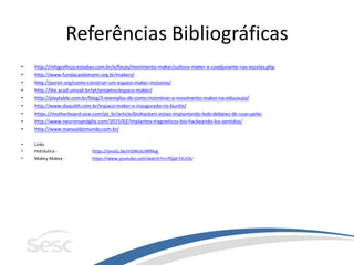 Referências Bibliográficas
• http://infograficos.estadao.com.br/e/focas/movimento-maker/cultura-maker-e-coadjuvante-nas-escolas.php
• http://www.fundacaolemann.org.br/makers/
• http://porvir.org/como-construir-um-espaco-maker-inclusivo/
• http://lite.acad.univali.br/pt/projetos/espaco-maker/
• http://playtable.com.br/blog/3-exemplos-de-como-incentivar-o-movimento-maker-na-educacao/
• http://www.daquibh.com.br/espaco-maker-e-inaugurado-no-buritis/
• https://motherboard.vice.com/pt_br/article/biohackers-estao-implantando-leds-debaixo-de-suas-peles
• http://www.neuronsandglia.com/2015/02/implantes-magneticos-bio-hackeando-los-sentidos/
• http://www.manualdomundo.com.br/
• Links
• Hidráulica - https://youtu.be/m5WuIUWlNvg
• Makey Makey - https://www.youtube.com/watch?v=rfQqh7iCcOU
 