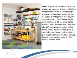 O ELC (Espaço de Livre Criação), é um
resgate da garagem oficina, estimula o
empreendedorismo e a inovação por
meio de tecnologia de ponta, do uso
de sucata e do faça você mesmo, em
ambiente que pode oferecer desde
uma Impressora 3D até um simples
martelo. Com o conceito de “inovação
aberta”, o movimento maker é visto
como a nova Revolução Industrial e
seus adeptos chamados de sprinklers,
por espalharem seus modelos na web.
(Makers: a nova revolução industrial / Chris
Anderson / Google Books)
 