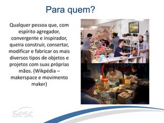 Para quem?
Qualquer pessoa que, com
espírito agregador,
convergente e inspirador,
queira construir, consertar,
modificar e fabricar os mais
diversos tipos de objetos e
projetos com suas próprias
mãos. (Wikpédia –
makerspace e movimento
maker)
 