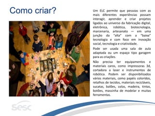 Como criar? Um ELC permite que pessoas com as
mais diferentes experiências possam
interagir, aprender e criar projetos
ligados ao universo da fabricação digital,
eletrônica, robótica, biotecnologia,
marcenaria, artesanato — em uma
junção da “alta” com a “baixa”
tecnologia e com foco em inovação
social, tecnologia e criatividade.
Pode ser usada uma sala de aula
adaptada ou um espaço tipo garagem
para as criações.
Não precisa ter equipamentos e
materiais caros, como impressoras 3d,
cortadora a laser e instrumentos de
robótica. Podem ser disponibilizados
vários materiais, como papéis coloridos,
retalhos de tecidos, materiais recicláveis,
sucatas, balões, colas, madeira, tintas,
botões, massinha de modelar e muitas
ferramentas.
 