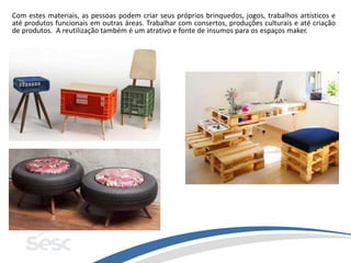 Com estes materiais, as pessoas podem criar seus próprios brinquedos, jogos, trabalhos artísticos e
até produtos funcionais em outras áreas. Trabalhar com consertos, produções culturais e até criação
de produtos. A reutilização também é um atrativo e fonte de insumos para os espaços maker.
 