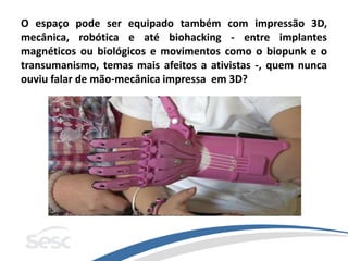 O espaço pode ser equipado também com impressão 3D,
mecânica, robótica e até biohacking - entre implantes
magnéticos ou biológicos e movimentos como o biopunk e o
transumanismo, temas mais afeitos a ativistas -, quem nunca
ouviu falar de mão-mecânica impressa em 3D?
 